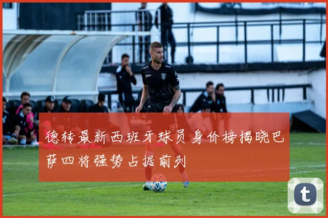德转最新西班牙球员身价榜揭晓巴萨四将强势占据前列