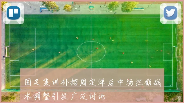 国足集训补招周定洋后中场拦截战术调整引发广泛讨论